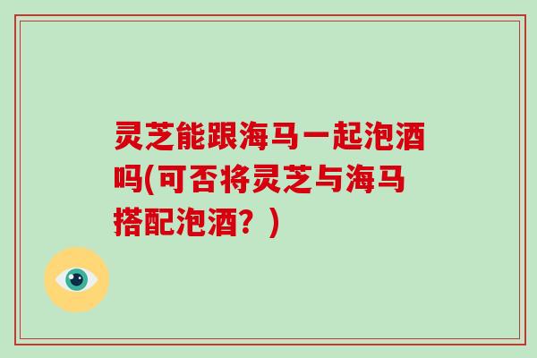 灵芝能跟海马一起泡酒吗(可否将灵芝与海马搭配泡酒？)