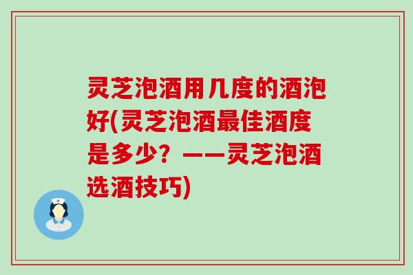 灵芝泡酒用几度的酒泡好(灵芝泡酒佳酒度是多少？——灵芝泡酒选酒技巧)