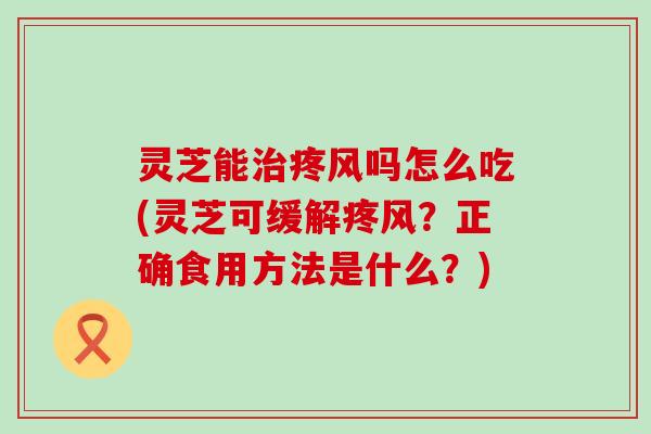 灵芝能疼风吗怎么吃(灵芝可缓解疼风？正确食用方法是什么？)