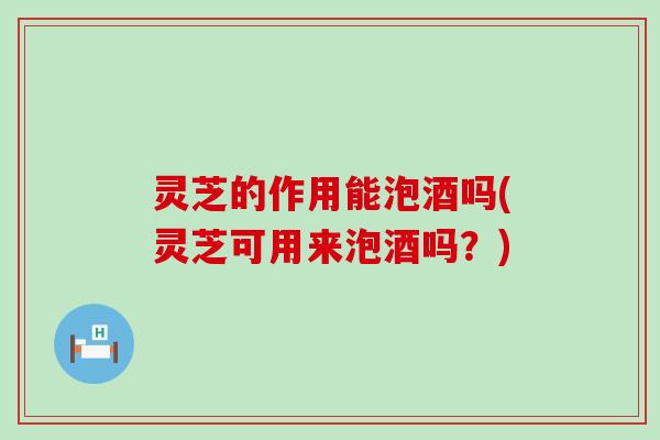 灵芝的作用能泡酒吗(灵芝可用来泡酒吗？)