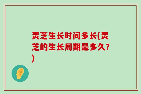 灵芝生长时间多长(灵芝的生长周期是多久？)