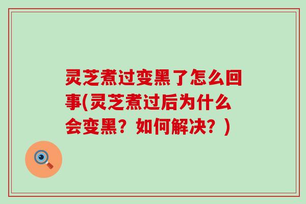 灵芝煮过变黑了怎么回事(灵芝煮过后为什么会变黑？如何解决？)