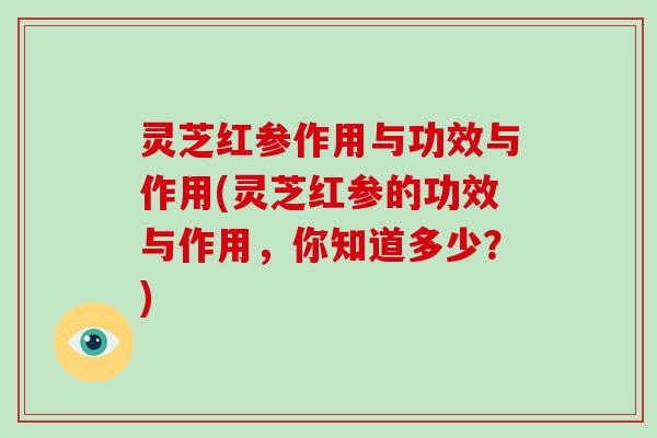 灵芝红参作用与功效与作用(灵芝红参的功效与作用，你知道多少？)