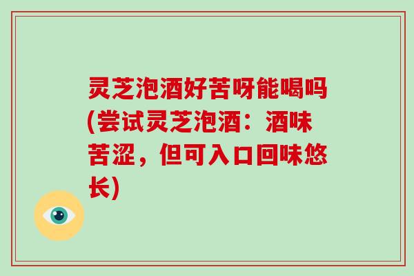 灵芝泡酒好苦呀能喝吗(尝试灵芝泡酒：酒味苦涩，但可入口回味悠长)