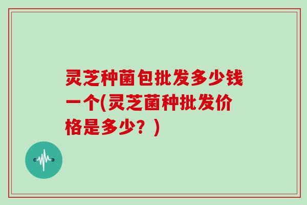 灵芝种菌包批发多少钱一个(灵芝菌种批发价格是多少？)