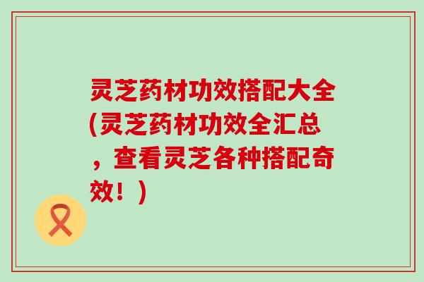 灵芝药材功效搭配大全(灵芝药材功效全汇总，查看灵芝各种搭配奇效！)