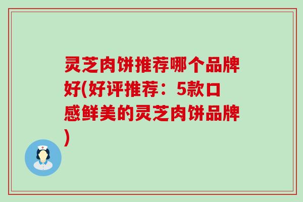 灵芝肉饼推荐哪个品牌好(好评推荐：5款口感鲜美的灵芝肉饼品牌)