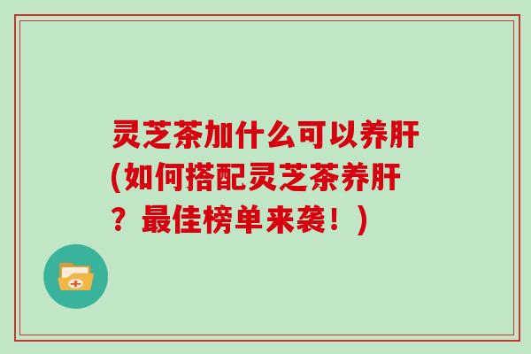 灵芝茶加什么可以养(如何搭配灵芝茶养？佳榜单来袭！)