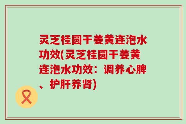 灵芝桂圆干姜黄连泡水功效(灵芝桂圆干姜黄连泡水功效：调养心脾、养)