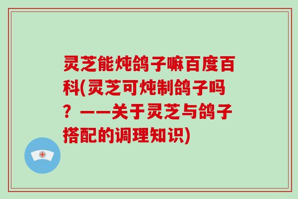 灵芝能炖鸽子嘛百度百科(灵芝可炖制鸽子吗？——关于灵芝与鸽子搭配的调理知识)