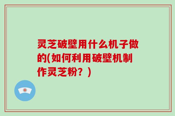 灵芝破壁用什么机子做的(如何利用破壁机制作灵芝粉？)