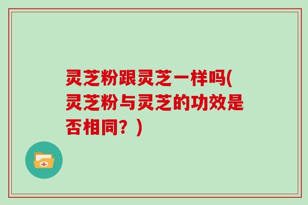 灵芝粉跟灵芝一样吗(灵芝粉与灵芝的功效是否相同？)