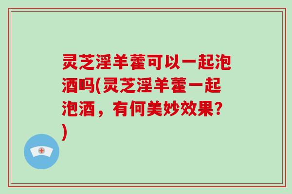 灵芝淫羊藿可以一起泡酒吗(灵芝淫羊藿一起泡酒，有何美妙效果？)