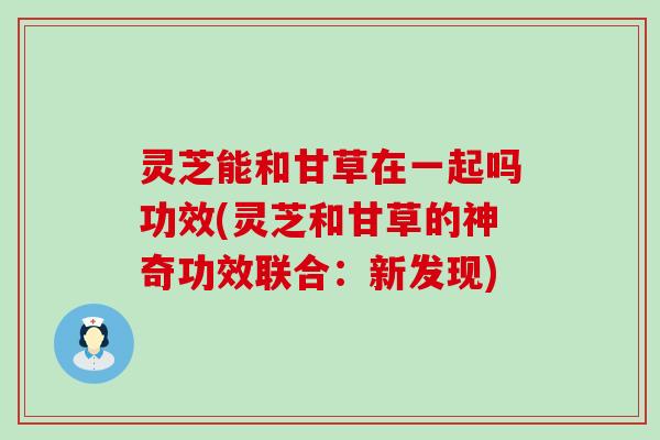 灵芝能和甘草在一起吗功效(灵芝和甘草的神奇功效联合：新发现)