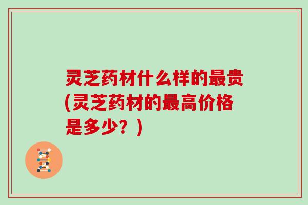 灵芝药材什么样的贵(灵芝药材的高价格是多少？)