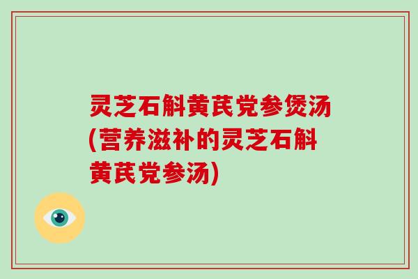 灵芝石斛黄芪党参煲汤(营养滋补的灵芝石斛黄芪党参汤)