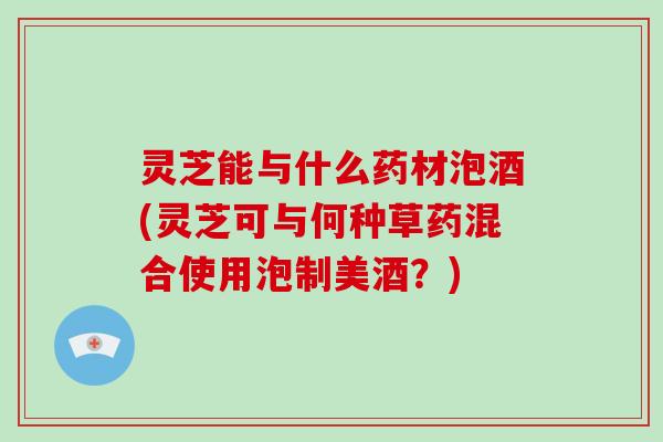 灵芝能与什么药材泡酒(灵芝可与何种草药混合使用泡制美酒？)