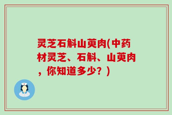 灵芝石斛山萸肉(材灵芝、石斛、山萸肉，你知道多少？)