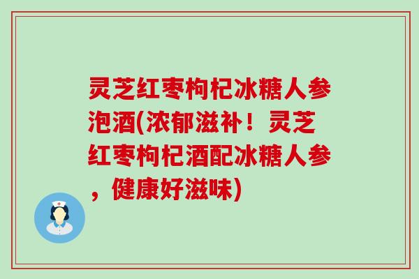 灵芝红枣枸杞冰糖人参泡酒(浓郁滋补！灵芝红枣枸杞酒配冰糖人参，健康好滋味)