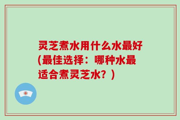 灵芝煮水用什么水好(佳选择：哪种水适合煮灵芝水？)