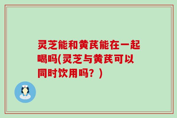 灵芝能和黄芪能在一起喝吗(灵芝与黄芪可以同时饮用吗？)