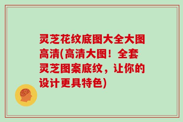 灵芝花纹底图大全大图高清(高清大图！全套灵芝图案底纹，让你的设计更具特色)