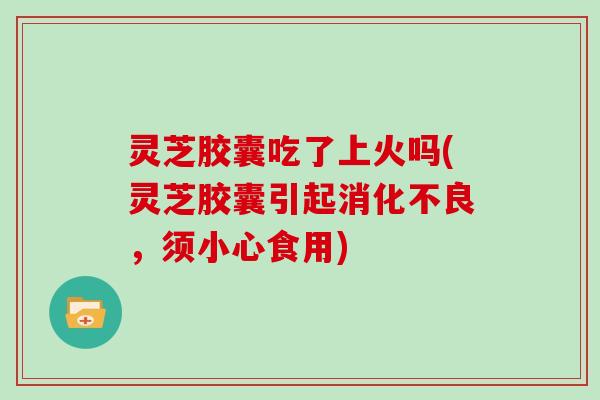 灵芝胶囊吃了上火吗(灵芝胶囊引起，须小心食用)