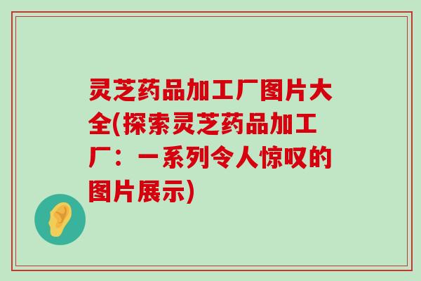 灵芝药品加工厂图片大全(探索灵芝药品加工厂：一系列令人惊叹的图片展示)