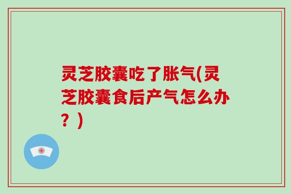 灵芝胶囊吃了胀气(灵芝胶囊食后产气怎么办？)