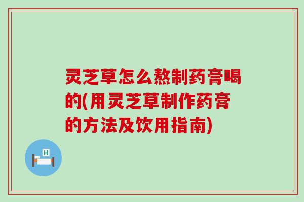 灵芝草怎么熬制药膏喝的(用灵芝草制作药膏的方法及饮用指南)