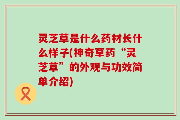 灵芝草是什么药材长什么样子(神奇草药“灵芝草”的外观与功效简单介绍)