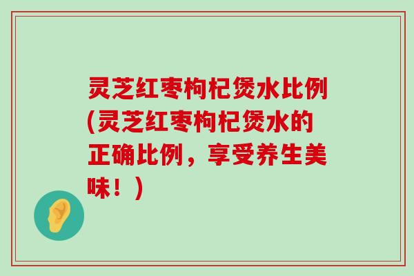 灵芝红枣枸杞煲水比例(灵芝红枣枸杞煲水的正确比例，享受养生美味！)