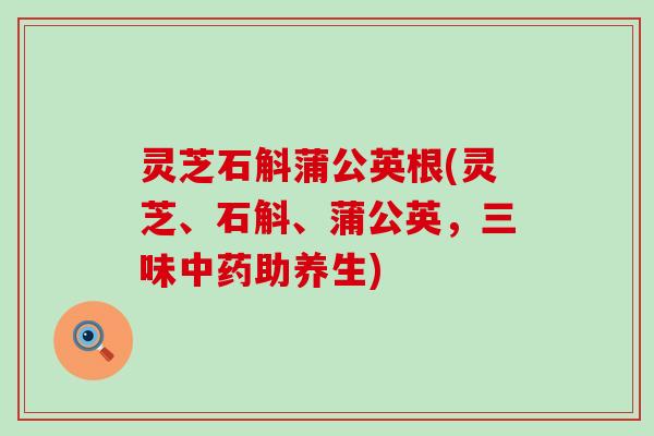 灵芝石斛蒲公英根(灵芝、石斛、蒲公英，三味助养生)