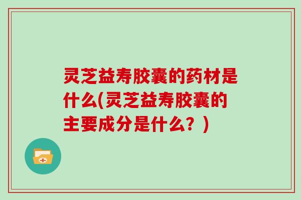 灵芝益寿胶囊的药材是什么(灵芝益寿胶囊的主要成分是什么？)