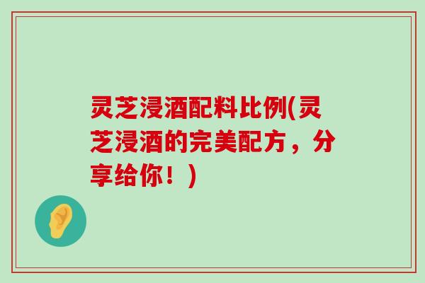 灵芝浸酒配料比例(灵芝浸酒的完美配方，分享给你！)