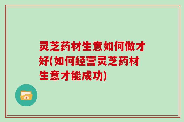 灵芝药材生意如何做才好(如何经营灵芝药材生意才能成功)