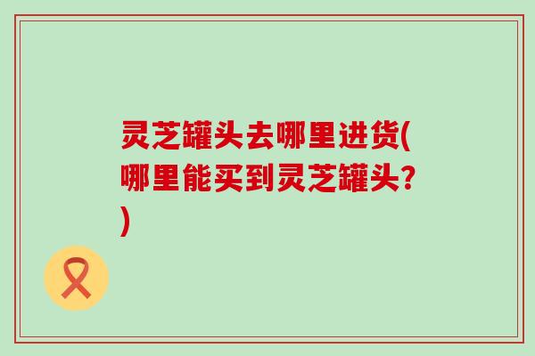 灵芝罐头去哪里进货(哪里能买到灵芝罐头？)