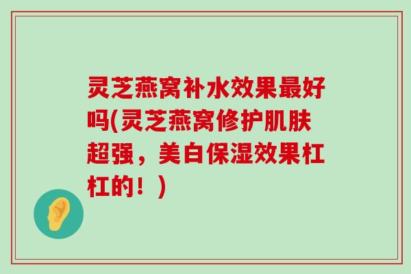 灵芝燕窝补水效果好吗(灵芝燕窝修护超强，美白保湿效果杠杠的！)