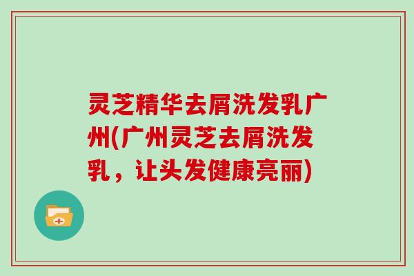 灵芝精华去屑洗发乳广州(广州灵芝去屑洗发乳，让头发健康亮丽)