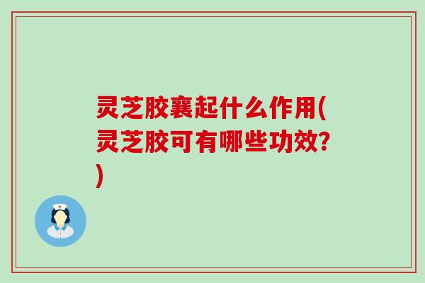 灵芝胶襄起什么作用(灵芝胶可有哪些功效？)