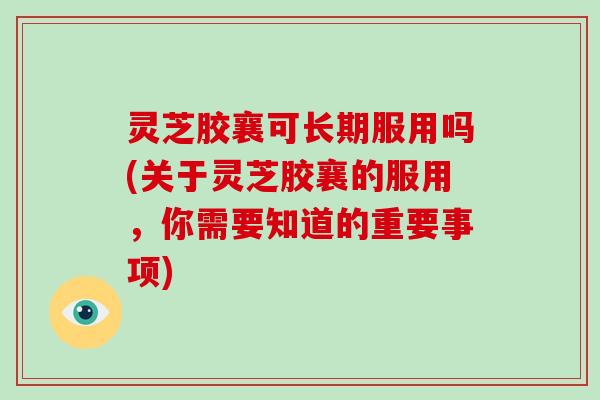 灵芝胶襄可长期服用吗(关于灵芝胶襄的服用，你需要知道的重要事项)