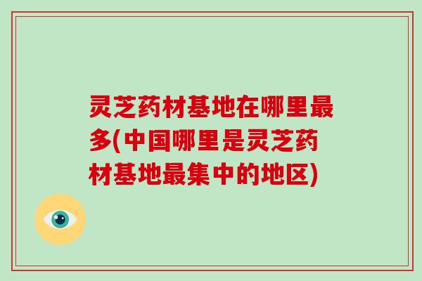 灵芝药材基地在哪里多(中国哪里是灵芝药材基地集中的地区)