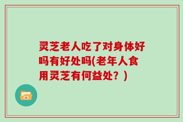 灵芝老人吃了对身体好吗有好处吗(老年人食用灵芝有何益处？)