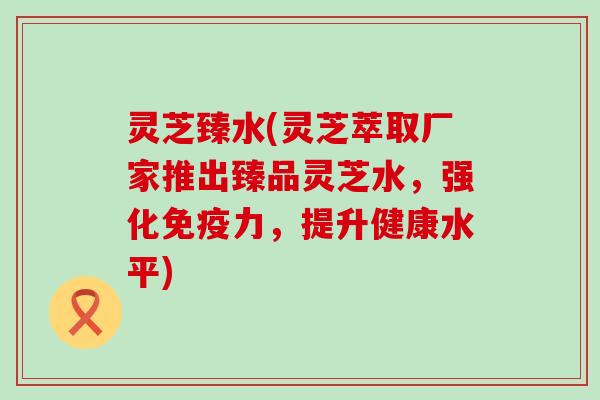 灵芝臻水(灵芝萃取厂家推出臻品灵芝水，强化免疫力，提升健康水平)