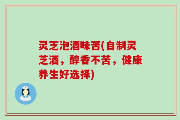 灵芝泡酒味苦(自制灵芝酒，醇香不苦，健康养生好选择)