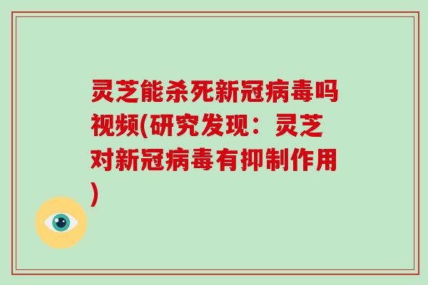 灵芝能杀死新冠吗视频(研究发现：灵芝对新冠有抑制作用)