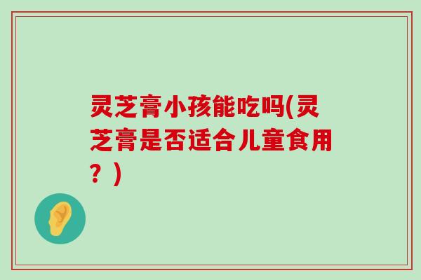 灵芝膏小孩能吃吗(灵芝膏是否适合儿童食用？)