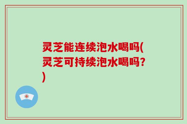 灵芝能连续泡水喝吗(灵芝可持续泡水喝吗？)