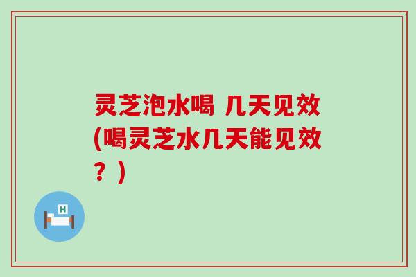 灵芝泡水喝 几天见效(喝灵芝水几天能见效？)