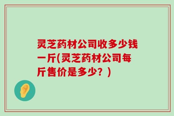 灵芝药材公司收多少钱一斤(灵芝药材公司每斤售价是多少？)